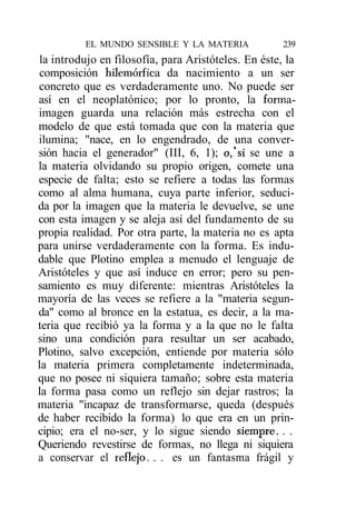 EL MUNDO SENSIBLE Y LA MATERIA             239
la introdujo en filosofía, para Aristóteles. En éste, la
composición hilemórfica da nacimiento a un ser
concreto que es verdaderamente uno. No puede ser
así en el neoplatónico; por lo pronto, la forma-
imagen guarda una relación más estrecha con el
modelo de que está tomada que con la materia que
ilumina; "nace, en lo engendrado, de una conver-
sión hacia el generador" (III, 6, 1); o,*si se une a
la materia olvidando su propio origen, comete una
especie de falta; esto se refiere a todas las formas
como al alma humana, cuya parte inferior, seduci-
da por la imagen que la materia le devuelve, se une
con esta imagen y se aleja así del fundamento de su
propia realidad. Por otra parte, la materia no es apta
para unirse verdaderamente con la forma. Es indu-
dable que Plotino emplea a menudo el lenguaje de
Aristóteles y que así induce en error; pero su pen-
samiento es muy diferente: mientras Aristóteles la
mayoría de las veces se refiere a la "materia segun-
da" como al bronce en la estatua, es decir, a la ma-
teria que recibió ya la forma y a la que no le falta
sino una condición para resultar un ser acabado,
Plotino, salvo excepción, entiende por materia sólo
la materia primera completamente indeterminada,
que no posee ni siquiera tamaño; sobre esta materia
la forma pasa como un reflejo sin dejar rastros; la
materia "incapaz de transformarse, queda (después
de haber recibido la forma) lo que era en un prin-
cipio; era el no-ser, y lo sigue siendo siempre. . .
Queriendo revestirse de formas, no llega ni siquiera
a conservar el reflejo. . . es un fantasma frágil y
 