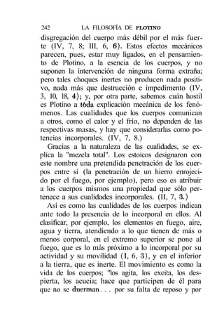 242          LA FILOSOFÍA DE PLOTINO
disgregación del cuerpo más débil por el más fuer-
te (IV, 7, 8; III, 6, 6). Estos efectos mecánicos
parecen, pues, estar muy ligados, en el pensamien-
to de Plotino, a la esencia de los cuerpos, y no
suponen la intervención de ninguna forma extraña;
pero tales choques inertes no producen nada positi-
vo, nada más que destrucción e impedimento (IV,
3, 10, 18, 4); y, por otra parte, sabemos cuán hostil
es Plotino a toda explicación mecánica de los fenó-
menos. Las cualidades que los cuerpos comunican
a otros, como el calor y el frío, no dependen de las
respectivas masas, y hay que considerarlas como po-
tencias incorporales. (IV, 7, 8.)
   Gracias a la naturaleza de las cualidades, se ex-
plica la "mezcla total". Los estoicos designaron con
este nombre una pretendida penetración de los cuer-
pos entre sí (la penetración de un hierro enrojeci-
do por el fuego, por ejemplo), pero eso es atribuir
a los cuerpos mismos una propiedad que sólo per-
tenece a sus cualidades incorporales. (II, 7, 3.)
   Así es como las cualidades de los cuerpos indican
ante todo la presencia de lo incorporal en ellos. Al
clasificar, por ejemplo, los elementos en fuego, aire,
agua y tierra, atendiendo a lo que tienen de más o
menos corporal, en el extremo superior se pone al
fuego, que es lo más próximo a lo incorporal por su
actividad y su movilidad (I, 6, 3), y en el inferior
a la tierra, que es inerte. El movimiento es como la
vida de los cuerpos; "los agita, los excita, los des-
pierta, los acucia; hace que participen de él para
que no se duerman. . . por su falta de reposo y por
 