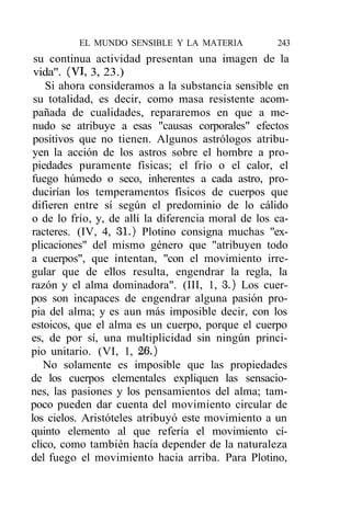 EL MUNDO SENSIBLE Y LA MATERIA            243
 su continua actividad presentan una imagen de la
 vida". (VI, 3, 23.)
   Si ahora consideramos a la substancia sensible en
 su totalidad, es decir, como masa resistente acom-
 pañada de cualidades, repararemos en que a me-
 nudo se atribuye a esas "causas corporales" efectos
 positivos que no tienen. Algunos astrólogos atribu-
 yen la acción de los astros sobre el hombre a pro-
piedades puramente físicas; el frío o el calor, el
fuego húmedo o seco, inherentes a cada astro, pro-
ducirían los temperamentos físicos de cuerpos que
difieren entre sí según el predominio de lo cálido
o de lo frío, y, de allí la diferencia moral de los ca-
racteres. (IV, 4, 31.) Plotino consigna muchas "ex-
plicaciones" del mismo género que "atribuyen todo
a cuerpos", que intentan, "con el movimiento irre-
gular que de ellos resulta, engendrar la regla, la
razón y el alma dominadora". (III, 1, 3.) Los cuer-
pos son incapaces de engendrar alguna pasión pro-
pia del alma; y es aun más imposible decir, con los
estoicos, que el alma es un cuerpo, porque el cuerpo
es, de por sí, una multiplicidad sin ningún princi-
pio unitario. (VI, 1, 26.)
   No solamente es imposible que las propiedades
de los cuerpos elementales expliquen las sensacio-
nes, las pasiones y los pensamientos del alma; tam-
poco pueden dar cuenta del movimiento circular de
los cielos. Aristóteles atribuyó este movimiento a un
quinto elemento al que refería el movimiento cí-
clico, como también hacía depender de la naturaleza
del fuego el movimiento hacia arriba. Para Plotino,
 