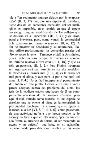 EL MUNDO SENSIBLE Y LA MATERIA            245
 ble a "un sedimento amargo dejado por la evapora-
 ción" (II, 3, 17) que, por una especie de paradoja,
 tiene dos de los caracteres esenciales del ser inteli-
 gible: es impasible, en el sentido en que el espejo
no recoge ninguna modificación de los reflejos que
se deslizan en su superficie (III, 6, 7); y es incor-
poral e inextensa, pues, como vimos, la corporeidad
y la extensión son formas o razones (III, 6, 12). A
fin de mostrar su necesidad y su naturaleza, Plo-
tino utilizó profusamente, los conocidos pasajes del
Timeo sobre la %wpa . Tampoco olvidó a Aristóteles,
y a él debe las tesis de que la materia es siempre
un término relativo a otra cosa (II, 4, 13), y que es
sólo en potencia. (II, 5, 2.) Pero Plotino incorpora
un rasgo que está casi ausente en sus dos modelos:
la materia es el primer mal (I, 8, 3), es la causa del
mal para el alma, y aun para la parte racional del
alma (I, 8, 4.) No es fácil interpretar el pensamiento
de Plotino en este punto. Hemos visto que a veces
parece adoptar, acerca del problema del alma, las
tesis de la teodicea estoica que hacen de él un com-
plemento necesario de la armonía cósmica; pero
aquí el mal, tomado como materia, es una especie de
absoluto que se opone al bien; es la oscuridad, la
profundidad tenebrosa, la sinrazón que se opone a
la razón, a la luz (VI, 3, 7; II, 4, 5), como poseedora
de una actividad nefasta que brega porque se le
asemeje la forma que en ella reside, "por comunicar
a la forma su ausencia de forma, al ser mesurado su
exceso y su defecto"; que hace, en su agitación,
  cuanto puede para deteriorar la obra de las razo-
 