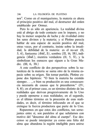 246          LA FILOSOFÍA DE PLOTINO
nes". Como en el maniqueísmo, la materia es ahora
el principio positivo del mal, el destructor del orden
establecido por Ormuz.
   Pero lo es sólo en apariencia. La realidad divina
está al abrigo de todo contacto con lo impuro, y no
hay la menor sospecha de lucha y de rivalidad entre
los seres divinos y la materia; y si Plotino parecía
hablar de una especie de acción positiva del mal,
otras veces, por el contrario, insiste sobre la irreali-
dad, la debilidad de la materia: es el no-ser (II,
5, 4), fantasma (ibid., 5), sombra (II, 16, 18), indi-
gencia (ibid.), mentira verdadera (II, 5, 5), y la
simbolizan los eunucos que siguen a la Gran Ma-
dre. (III, 6, 19.)
   A este conflicto de dos perspectivas sobre la na-
turaleza de la materia se suma otro de la misma es-
pecie sobre su origen. Sin tomar partido, Plotino ex-
pone dos hipótesis: "O bien la materia ha existido
siempre. . ., o bien su producción es una consecuen-
cia necesaria de causas que le precedieron." (IV,
8, 6); en el primer caso, es un término distinto de las
realidades que derivan progresivamente de lo Uno
y puede oponerse a esas realidades; en el segundo,
es el último término en la procesión de esas reali-
dades, es decir, el término infecundo en el que se
extingue la fuerza productora que parte de lo Uno.
   Reparemos en que estos dos conflictos, tan seme-
jantes entre sí, son paralelos al que señalamos con
motivo del "descenso del alma al cuerpo". Ese des-
censo se puede interpretar ya como una falta del
alma que abandona la región inteligible para unirse
 