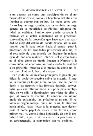 EL MUNDO SENSIBLE Y LA MATERIA            247
a un cuerpo, ya como una participación en el go-
bierno del universo, como un beneficio del alma que
ilumina al cuerpo con su luz. En todos estos con-
flictos hay un rasgo común, que es también un rasgo
general de la metafísica de Plotino: ninguna rea-
lidad es estática. Plotino sólo puede concebir la
realidad en el doble dinamismo de la procesión-
conversión, de la procesión que hace que una reali-
dad se aleje del centro de donde emana, de la con-
versión que la hace volver hacia el centro; pero la
procesión, en las realidades posteriores al alma, es
el resultado de una especie de fascinación mágica
ejercida por una realidad inferior —el cuerpo fasci-
na al alma como su propia imagen a Narciso—; la
conversión, al contrario, reconduciendo la realidad
a su principio, muestra a la procesión como un fa-
vor que el alma le hace al cuerpo.
   Partiendo de los mismos principios es posible jus-
tificar la doble perspectiva sobre la materia. Prime-
ro, la materia es lo que atrae, lo que fascina, por así
decir, a las razones y las formas; después, conver-
tidas ya estas últimas hacia sus principios inteligi-
bles, se ve sólo la iluminación que viene de ellas y
que, al invadir la materia, le confiere ese último
grado de existencia, tan próximo al no-ser. El re-
torno al origen corrige, pues, sin cesar, la atracción
hacia abajo, hasta llegar a la materia, que desem-
peña el doble papel de atraer a las formas, como
primer mal, y, como última hipóstasis, de ser la rea-
lidad límite, a partir de la cual ni la procesión ni,
en consecuencia, la conversión son ya posibles.
 