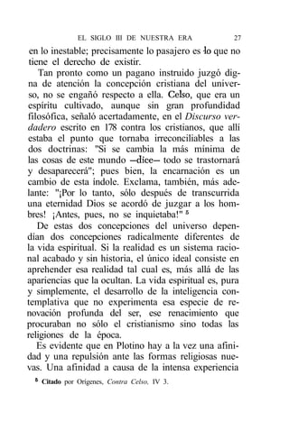 EL SIGLO III DE NUESTRA ERA          27
 en lo inestable; precisamente lo pasajero es -lo que no
 tiene el derecho de existir.
    Tan pronto como un pagano instruido juzgó dig-
na de atención la concepción cristiana del univer-
so, no se engañó respecto a ella. Celso, que era un
espíritu cultivado, aunque sin gran profundidad
filosófica, señaló acertadamente, en el Discurso ver-
dadero escrito en 178 contra los cristianos, que allí
estaba el punto que tornaba irreconciliables a las
dos doctrinas: "Si se cambia la más mínima de
las cosas de este mundo —dice— todo se trastornará
y desaparecerá"; pues bien, la encarnación es un
cambio de esta índole. Exclama, también, más ade-
lante: "¡Por lo tanto, sólo después de transcurrida
una eternidad Dios se acordó de juzgar a los hom-
bres! ¡Antes, pues, no se inquietaba!" 5
    De estas dos concepciones del universo depen-
dían dos concepciones radicalmente diferentes de
la vida espiritual. Si la realidad es un sistema racio-
nal acabado y sin historia, el único ideal consiste en
aprehender esa realidad tal cual es, más allá de las
apariencias que la ocultan. La vida espiritual es, pura
y simplemente, el desarrollo de la inteligencia con-
templativa que no experimenta esa especie de re-
novación profunda del ser, ese renacimiento que
procuraban no sólo el cristianismo sino todas las
religiones de la época.
    Es evidente que en Plotino hay a la vez una afini-
dad y una repulsión ante las formas religiosas nue-
vas. Una afinidad a causa de la intensa experiencia
  5
      Citado por Orígenes, Contra Celso, IV 3.
 