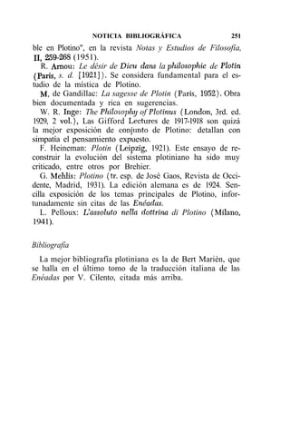 NOTICIA BIBLIOGRÁFICA                    251
ble en Plotino", en la revista Notas y Estudios de Filosofía,
11,259-268 (1951).
    R. Arnou: Le désir de Dieu dans la philosophie de Plotin
 (París, s. d. [1921]). Se considera fundamental para el es-
tudio de la mística de Plotino.
    M. de Gandillac: La sagesse de Plotin (París, 1952). Obra
bien documentada y rica en sugerencias.
   W. R. Inge: The Philosophy of Plotinus (London, 3rd. ed.
1929, 2 vol), Las Gifford Lectures de 1917-1918 son quizá
la mejor exposición de conjunto de Plotino: detallan con
simpatía el pensamiento expuesto.
   F. Heineman: Plotin (Leipzig, 1921). Este ensayo de re-
construir la evolución del sistema plotiniano ha sido muy
criticado, entre otros por Brehier.
   G. Mehlis: Plotino (tr. esp. de José Gaos, Revista de Occi-
dente, Madrid, 1931). La edición alemana es de 1924. Sen-
cilla exposición de los temas principales de Plotino, infor-
tunadamente sin citas de las Enéadas.
   L. Pelloux: L'assoluto nella dottrina di Plotino (Milano,
1941).

Bibliografía
  La mejor bibliografía plotiniana es la de Bert Marién, que
se halla en el último tomo de la traducción italiana de las
Enéadas por V. Cilento, citada más arriba.
 