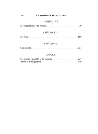 254            LA FILOSOFÍA DE PLOTINO


                       CAPÍTULO VII
El orientalismo de Plotino               139

                      CAPÍTULO VIII
Lo Uno                                   169

                       CAPÍTULO IX
Conclusión                               207

                         APÉNDICE
El mundo sensible y la materia           227
Noticia bibliográfica                    249
 