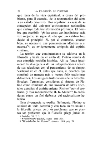 28              LA FILOSOFÍA DE PLOTINO
que tenía de la vida espiritual, a causa del pro-
blema, para él esencial, de la restauración del alma
a su estado primitivo. Una repulsión a causa de su
concepción del universo estrictamente racionalista
que excluye toda transformación profunda. El hom-
bre que escribió: "¡Si las cosas van haciéndose cada
vez mejores, se sigue de ello que no estaban bien
desde el principio! Si, por el contrario, estaban
bien, es necesario que permanezcan idénticas a sí
mismas"6, es evidentemente antípoda del espíritu
cristiano.
   La tensión que continuamente se advierte en la
filosofía y hasta en el estilo de Plotino resulta de
esta compleja posición histórica. Allí se funda igual-
mente la divergencia de las interpretaciones acerca
de sus relaciones con el pensamiento de su tiempo.
Vacherot ve en él, antes que nada, al ecléctico que
combinó de manera más o menos feliz tradiciones
diferentes. Los antiguos historiadores de la filosofía,
Brucker, Tenneman, consideran al sistema de Plo-
tino como resultado de una invasión de ideas orien-
tales extrañas al espíritu griego. Richter 7 por el con-
trario, y más recientemente H. K. Müller 8, lo consi-
deran como un fiel defensor del racionalismo he-
lénico.
   Esta divergencia se explica fácilmente. Plotino se
adhiere de todo corazón y con toda su voluntad a
la filosofía griega, pero los problemas que se plan-
tea son problemas que la filosofía griega jamás en-
  6 Enéadas, VI, 7, 3.
  7 Neuplatmische Studien, Halle, 1861-1867.
  8 "Orientalisches bei Plotinos?" Hermes, 1914, pág. 70.
 