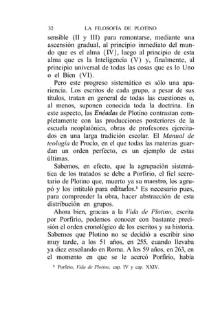 32               LA FILOSOFÍA DE PLOTINO
sensible (II y III) para remontarse, mediante una
ascensión gradual, al principio inmediato del mun-
do que es el alma (IV), luego al principio de esta
alma que es la Inteligencia (V) y, finalmente, al
principio universal de todas las cosas que es lo Uno
o el Bien (VI).
   Pero este progreso sistemático es sólo una apa-
riencia. Los escritos de cada grupo, a pesar de sus
títulos, tratan en general de todas las cuestiones o,
al menos, suponen conocida toda la doctrina. En
este aspecto, las Enéadas de Plotino contrastan com-
pletamente con las producciones posteriores de la
escuela neoplatónica, obras de profesores ejercita-
dos en una larga tradición escolar. El Manual de
teología de Proclo, en el que todas las materias guar-
dan un orden perfecto, es un ejemplo de estas
últimas.
   Sabemos, en efecto, que la agrupación sistemá-
tica de los tratados se debe a Porfirio, el fiel secre-
tario de Plotino que, muerto ya su maestro, los agru-
pó y los intituló para editarlos.1 Es necesario pues,
para comprender la obra, hacer abstracción de esta
distribución en grupos.
   Ahora bien, gracias a la Vida de Plotino, escrita
por Porfirio, podemos conocer con bastante preci-
sión el orden cronológico de los escritos y su historia.
Sabemos que Plotino no se decidió a escribir sino
muy tarde, a los 51 años, en 255, cuando llevaba
ya diez enseñando en Roma. A los 59 años, en 263, en
el momento en que se le acercó Porfirio, había
 1
     Porfirio, Vida de Plotino, cap. IV y cap. XXIV.
 