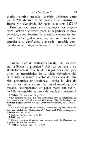 tf     r     »?                      oo
                                                                     M
                          LAS        ENEADAS
escrito veintiún tratados; escribió veintitrés entre
263 y 268, durante la permanencia de Porfirio en
Roma, y nueve desde 268 hasta su muerte (270).2
   Esos escritos, cuya lista cronológica nos propor-
ciona Porfirio 3 se deben, pues, a un profesor ya muy
conocido, cuya doctrina ha alcanzado completa ma-
durez. Están ligados, además, de una manera tan
estrecha a su enseñanza, que sería imposible com-
prenderlos sin imaginar lo que era esta enseñanza.4




   Plotino no era un profesor a sueldo. Sus lecciones
eran públicas y gratuitas.5 Además contaba a su
alrededor con un círculo de amigos ricos que pro-
veían las necesidades de su vida. Consejero del
emperador Galiano 6, director de conciencia de mu-
chos personajes aristocráticos, llevaba la vida de
uno de los tantos sabios que, en el mundo greco-
romano, desempeñaron un papel moral tan fecun-
do.7 Se le confiaba la tutela de muchos huérfanos 8
  2
     Vida de Plotino, cap. III y IV.
  3
      La exactitud de esta lista está confirmada por las referencias de
un tratado a otro. Cf. al respecto Gollwitzer, "Die Reihenfolge der
Schriften Plotins, Blatter für das Gymnasialschulwesen, vol. XXXVI,
1900.
   * Cf. sobre este punto Carl Schmidt, "Plotins Stellung zum Gnosticis-
mos und kirchlichen Christenthum" (Texte und Untersuchungen de
Harnack, vol. V, 1901).
  6
     Vida de Plotino, cap. I, 1. 13.
  6
     Ibid. cap. XII.
  7
     Cf. por ejemplo, el retrato que Luciano dejó de Demonax en
el escrito del mismo nombre.
   8
      Vida de Plotino, cap. IX, 1. 5.-9.
 