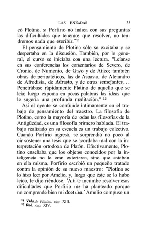 LAS    ENEADAS             35
 có Plotino, si Porfirio no índica con sus preguntas
las dificultades que tenemos que resolver, no ten-
 dremos nada que escribir."11
   El pensamiento de Plotino sólo se excitaba y se
despertaba en la discusión. También, por lo gene-
ral, el curso se iniciaba con una lectura. "Leíanse
en sus conferencias los comentarios de Severo, de
Cronio, de Numenio, de Gayo y de Ático; también
obras de peripatéticos, las de Aspasio, de Alejandro
de Afrodisia, de Adraste, y de otros semejantes...
Penetrábase rápidamente Plotino de aquello que se
leía; luego exponía en pocas palabras las ideas que
le sugería una profunda meditación." 12
   Así el oyente se confunde íntimamente en el tra-
bajo de pensamiento del maestro. La filosofía de
Plotino, como la mayoría de todas las filosofías de la
Antigüedad, es una filosofía primero hablada. El tra-
bajo realizado en su escuela es un trabajo colectivo.
Cuando Porfirio ingresó, se sorprendió no poco al
oír sostener una tesis que se acordaba mal con la in-
terpretación ortodoxa de Platón. Efectivamente, Plo-
tino enseñaba que los objetos conocidos por la in-
teligencia no le eran exteriores, sino que estaban
en ella misma. Porfirio escribió un pequeño tratado
contra la opinión de su nuevo maestro: "Plotino se
lo hizo leer por Amelio, y, luego que éste se lo hubo
leído, le dijo riéndose: 'A ti te incumbe resolver esas
dificultades que Porfirio me ha planteado porque
no comprende bien mi doctrina.' Amelio compuso un
 11
       Vida de Plotino, cap. XIII.
  12
       Ibid. cap. XIV.
 