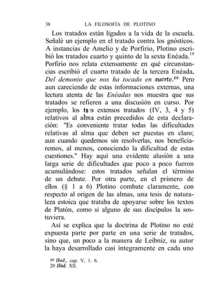 38               LA FILOSOFÍA DE PLOTINO
   Los tratados están ligados a la vida de la escuela.
 Señalé un ejemplo en el tratado contra los gnósticos.
 A instancias de Amelio y de Porfirio, Plotino escri-
bió los tratados cuarto y quinto de la sexta Enéada.19
Porfirio nos relata extensamente en qué circunstan-
cias escribió el cuarto tratado de la tercera Enéada,
Del demonio que nos ha tocado en suerte.20 Pero
aun careciendo de estas informaciones externas, una
lectura atenta de las Enéadas nos muestra que sus
tratados se refieren a una discusión en curso. Por
ejemplo, los tf3S extensos tratados (IV, 3, 4 y 5)
relativos al alma están precedidos de esta declara-
ción: "Es conveniente tratar todas las dificultades
relativas al alma que deben ser puestas en claro;
aun cuando quedemos sin resolverlas, nos beneficia-
remos, al menos, conociendo la dificultad de estas
cuestiones." Hay aquí una evidente alusión a una
larga serie de dificultades que poco a poco fueron
acumulándose: estos tratados señalan el término
de un debate. Por otra parte, en el primero de
ellos (§ 1 a 6) Plotino combate claramente, con
respecto al origen de las almas, una tesis de natura-
leza estoica que trataba de apoyarse sobre los textos
de Platón, como si alguno de sus discípulos la sos-
tuviera.
   Así se explica que la doctrina de Plotino no esté
expuesta parte por parte en una serie de tratados,
sino que, un poco a la manera de Leibniz, su autor
la haya desarrollado casi íntegramente en cada uno
 i» Ibid., cap. V, 1. 6.
 20 Ibid. XII.
 