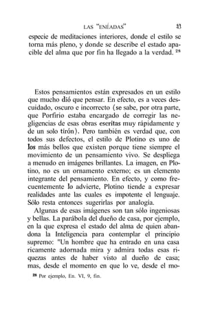 tí     /   99       á<r
                          LAS        ENEADAS        43
especie de meditaciones interiores, donde el estilo se
torna más pleno, y donde se describe el estado apa-
cible del alma que por fin ha llegado a la verdad. 28




   Estos pensamientos están expresados en un estilo
que mucho dio que pensar. En efecto, es a veces des-
cuidado, oscuro e incorrecto (se sabe, por otra parte,
que Porfirio estaba encargado de corregir las ne-
gligencias de esas obras escritas muy rápidamente y
de un solo tirón). Pero también es verdad que, con
todos sus defectos, el estilo de Plotino es uno de
los más bellos que existen porque tiene siempre el
movimiento de un pensamiento vivo. Se despliega
a menudo en imágenes brillantes. La imagen, en Plo-
tino, no es un ornamento externo; es un elemento
integrante del pensamiento. En efecto, y como fre-
cuentemente lo advierte, Plotino tiende a expresar
realidades ante las cuales es impotente el lenguaje.
Sólo resta entonces sugerirlas por analogía.
   Algunas de esas imágenes son tan sólo ingeniosas
y bellas. La parábola del dueño de casa, por ejemplo,
en la que expresa el estado del alma de quien aban-
dona la Inteligencia para contemplar el principio
supremo: "Un hombre que ha entrado en una casa
ricamente adornada mira y admira todas esas ri-
quezas antes de haber visto al dueño de casa;
mas, desde el momento en que lo ve, desde el mo-
 28
      Por ejemplo, En. VI, 9, fin.
 