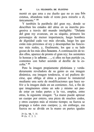 44               LA FILOSOFÍA DE PLOTINO
mentó en que ama a ese dueño que no es una fría
estatua, abandona todo el resto para mirarlo a él,
únicamente." 29
   Y también la parábola del gran rey, donde se
describen los estados del alma en su marcha pro-
gresiva a través del mundo inteligible: "Delante
del gran rey avanzan, en su séquito, primero los
personajes de menor importancia, luego hombres
de dignidad cada vez más elevada, luego los que
están más próximos al rey y desempeñan las funcio-
nes más reales, y, finalmente, los que a su lado
gozan de los más altos honores. A continuación de to-
dos ellos, aparece de pronto el gran rey; los asistentes
lo honran y lo adoran..., si ellos no han partido ya,
contentos con haber asistido al desfile de la es-
colta." 3«
   Pero la imagen propiamente plotiniana y verda-
deramente reveladora de su genio es esa imagen
dinámica, esa imagen tendencia, si así pudiera de-
cirse, que obliga al alma a pensar lo inmaterial
mediante una serie de modificaciones que hace su-
frir a la imagen dada en un comienzo. Así, a fin de
que imaginemos cómo un solo y mismo ser pue-
de estar en todas partes a la vez, emplea, entre
otras, la siguiente imagen: "La mano puede apresar
un cuerpo por entero, una pieza de muchos codos,
y otros cuerpos más al mismo tiempo; su fuerza se
propaga a todos esos cuerpos; y, sin embargo, esa
fuerza no se divide en la mano en partes iguales
  29 En. VI, 7, 35.
  so En. V, 5, 3.
 