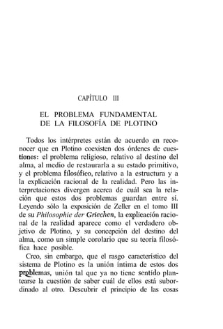 CAPÍTULO III

       EL PROBLEMA FUNDAMENTAL
       DE LA FILOSOFÍA DE PLOTINO

   Todos los intérpretes están de acuerdo en reco-
nocer que en Plotino coexisten dos órdenes de cues-
tiones: el problema religioso, relativo al destino del
alma, al medio de restaurarla a su estado primitivo,
y el problema filosófico, relativo a la estructura y a
la explicación racional de la realidad. Pero las in-
terpretaciones divergen acerca de cuál sea la rela-
ción que estos dos problemas guardan entre sí.
Leyendo sólo la exposición de Zeller en el tomo III
de su Philosophie der Griechen, la explicación racio-
nal de la realidad aparece como el verdadero ob-
jetivo de Plotino, y su concepción del destino del
alma, como un simple corolario que su teoría filosó-
fica hace posible.
   Creo, sin embargo, que el rasgo característico del
sistema de Plotino es la unión íntima de estos dos
problemas, unión tal que ya no tiene sentido plan-
tearse la cuestión de saber cuál de ellos está subor-
dinado al otro. Descubrir el principio de las cosas
 
