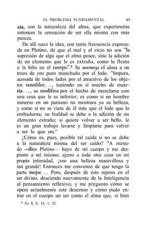 EL PROBLEMA FUNDAMENTAL              49
cía, con la naturaleza del alma, que experimenta
entonces la sensación de ser ella misma con más
pureza.
   De allí nace la idea, con tanta frecuencia expresa-
da en Plotino, de que el mal y el vicio no son "la
supresión de algo que el alma posee, sino la adición
de un elemento que le es extraño, como la flema
o la bilis en el cuerpo".3 Se asemeja el alma a un
trozo de oro puro manchado por el lodo. "Impura,
acosada de todos lados por el atractivo de los obje-
tos sensibles..., teniendo en sí mucho de mate-
ria..., se modifica por el hecho de mezclarse con
una cosa que le es inferior; es como si un hombre
inmerso en un pantano no mostrara ya su belleza,
y como si no se viera de él más que el lodo que lo
embadurna; su fealdad se debe a la adición de un
elemento extraño; si quiere volver a ser bello, le
es un gran trabajo lavarse y limpiarse para volver
a ser lo que era."
   ¿Cómo es, pues, posible tal caída si no se debe
a la naturaleza misma del ser caído? "A menu-
do —dice Plotino— huyo de mi cuerpo y me des-
pierto a mí mismo; ajeno a toda otra cosa en mi
propia intimidad, ¡veo una belleza maravillosa y
tan grande! Entonces me convenzo de que tengo la
parte mejor... Pero, después de este reposo en el
ser divino, desciendo nuevamente de la Inteligencia
al pensamiento reflexivo, y me pregunto cómo se
opera actualmente este descenso y cómo pudo en-
trar en el cuerpo un ser como el alma que, si bien
  * En. I, 8, 14, 1. 23.
 