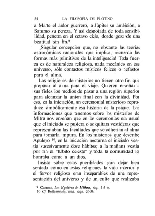 54               LA FILOSOFÍA DE PLOTINO
 a Marte el ardor guerrero, a Júpiter su ambición, a
 Saturno su pereza. Y así despojada de toda sensibi-
 lidad, penetra en el octavo cielo, donde goza -de una
 beatitud sin fin.9
    ¡Singular concepción que, no obstante las teorías
 astronómicas racionales que implica, recuerda las
formas más primitivas de la inteligencia! Toda fuer-
za es de naturaleza religiosa, nada mecánico en ese
universo, sólo contactos místicos felices o nefastos
para el alma.
    Las religiones de misterios no tienen otro fin que
preparar al alma para el viaje. Quieren enseñar a
sus fieles los medios de pasar a una región superior
para alcanzar la unión final con la divinidad. Por
eso, en la iniciación, un ceremonial misterioso repro-
duce simbólicamente esa historia de la psique. Las
informaciones que tenemos sobre los misterios de
Mitra nos enseñan que en las ceremonias era usual
que el iniciado se pusiera o se quitara vestiduras que
representaban las facultades que se adherían al alma
para tornarla impura. En los misterios que describe
Apuleyo 10, en la iniciación nocturna el iniciado ves-
tía sucesivamente doce hábitos; a la mañana vestía
por fin el "hábito celeste" y toda la comunidad lo
honraba como a un dios.
   Insisto sobre estas puerilidades para dejar bien
sentado cómo en estas religiones la vida interior y
el fervor religioso eran inseparables de una repre-
sentación del universo y de un culto que realizaba
 9
   Cumont, Les Mystéres de Mithra, pág. 114 ss.
 10 Cf. Reitzenstein, ibid. págs. 26-30.
 