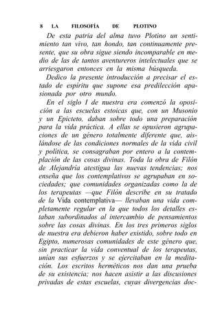 8   LA    FILOSOFÍA     DE     PLOTINO
   De esta patria del alma tuvo Plotino un senti-
miento tan vivo, tan hondo, tan continuamente pre-
sente, que su obra sigue siendo incomparable en me-
dio de las de tantos aventureros intelectuales que se
arriesgaron entonces en la misma búsqueda.
   Dedico la presente introducción a precisar el es-
tado de espíritu que supone esa predilección apa-
sionada por otro mundo.
   En el siglo I de nuestra era comenzó la oposi-
 ción a las escuelas estoicas que, con un Musonio
y un Epicteto, daban sobre todo una preparación
para la vida práctica. A ellas se opusieron agrupa-
ciones de un género totalmente diferente que, ais-
lándose de las condiciones normales de la vida civil
y política, se consagraban por entero a la contem-
plación de las cosas divinas. Toda la obra de Filón
de Alejandría atestigua las nuevas tendencias; nos
enseña que los contemplativos se agrupaban en so-
ciedades; que comunidades organizadas como la de
los terapeutas —que Filón describe en su tratado
de la Vida contemplativa— llevaban una vida com-
pletamente regular en la que todos los detalles es-
taban subordinados al intercambio de pensamientos
sobre las cosas divinas. En los tres primeros siglos
de nuestra era debieron haber existido, sobre todo en
Egipto, numerosas comunidades de este género que,
sin practicar la vida conventual de los terapeutas,
unían sus esfuerzos y se ejercitaban en la medita-
ción. Los escritos herméticos nos dan una prueba
de su existencia; nos hacen asistir a las discusiones
privadas de estas escuelas, cuyas divergencias doc-
 