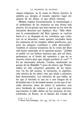 56              LA FILOSOFÍA DE PLOTINO
 clones religiosas; en él, como en Marco Aurelio, la
 palabra &eí designa el mundo superior, lugar ori-
 ginario de las almas, al que deben retornar.
   Plotino emplea frecuentemente la terminología y
el simbolismo de los misterios en una forma más
precisa. En un pasaje que hace pensar en los ritos de
iniciación descritos por Apuleyo, dice: "Sólo obtie-
nen la contemplación del Bien quienes se vuelven
hacia él y se despojan de las vestiduras que vistie-
ron en su descenso; como quienes ascienden hasta
los santuarios de los templos, deben purificarse, qui-
tarse las antiguas vestiduras y subir desvestidos."
También el carácter misterioso de la visión del Bien
está mejor expresado en el siguiente pasaje: "¿Cómo
se podrá ver esa belleza inmensa que, por así decir,
permanece en el fondo del santuario y que no se
muestra afuera para que ningún profano la vea?" 12
En un interesante artículo, Cochez, analizando un
pasaje de las Enéadas 13, puso de relieve que Plotino
indica no sólo caracteres generales de los miste-
rios (la ley del secreto, la iniciación, la significa-
ción mística de los ritos) sino que alude a misterios
bien determinados. Los misterios de que habla, en
los que el iniciado se une no a una imagen de la
divinidad sino a la divinidad misma, en los que el ini-
ciado atraviesa, antes de entrar al santuario, una
nave bordeada de estatuas y por la que atraviesa
nuevamente al salir, deben ser los misterios de Isis,
celebrados en Roma, en el Isseum del Campo de
 12 En. I, 6, 7, 8.
 13
    Revue Néo-Scolastíque, 1911, pág. 329; En., VI, 9, 10-11.
 