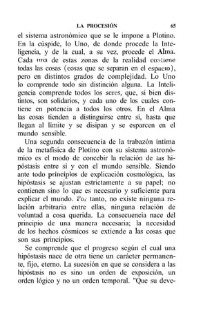 LA PROCESIÓN                     65
el sistema astronómico que se le impone a Plotino.
En la cúspide, lo Uno, de donde procede la Inte-
ligencia, y de la cual, a su vez, procede el Alrna.
Cada nna de estas zonas de la realidad cotí tiene
todas las cosas (cosas que se separan en el espacio),
pero en distintos grados de complejidad. Lo Uno
lo comprende todo sin distinción alguna. La Inteli-
gencia comprende todos los seres, que, si bien dis-
tintos, son solidarios, y cada uno de los cuales con-
tiene en potencia a todos los otros. En el Alma
las cosas tienden a distinguirse entre sí, hasta que
llegan al límite y se disipan y se esparcen en el
mundo sensible.
   Una segunda consecuencia de la trabazón íntima
de la metafísica de Plotino con su sistema astronó-
mico es el modo de concebir la relación de las hi-
póstasis entre sí y con el mundo sensible. Siendo
ante todo principios de explicación cosmológica, las
hipóstasis se ajustan estrictamente a su papel; no
contienen sino lo que es necesario y suficiente para
explicar el mundo. Por tanto, no existe ninguna re-
lación arbitraria entre ellas, ninguna relación de
voluntad a cosa querida. La consecuencia nace del
principio de una manera necesaria; la necesidad
de los hechos cósmicos se extiende a las cosas que
son sus principios.
   Se comprende que el progreso según el cual una
hipóstasis nace de otra tiene un carácter permanen-
te, fijo, eterno. La sucesión en que se considera a las
hipóstasis no es sino un orden de exposición, un
orden lógico y no un orden temporal. "Que su deve-
 