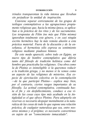 INTRODUCCIÓN                     9

 trinales transparentan la vida intensa que llevaban
 sin perjudicar la unidad de inspiración.
    Conviene separar estrictamente de los grupos de
teólogos contemplativos a las agrupaciones propia-
mente religiosas que, hacia la misma época, se aplica-
 ban a la práctica de los ritos y de los sacramentos.
Los terapeutas de Filón (no más que Filón mismo)
ignoraban totalmente este género, y en casi ningún
escrito hermético hay la más remota alusión a esta
práctica material. Fuera de la discusión y de la en-
señanza, el hermetista sólo expresa su sentimiento
religioso mediante piadosos himnos.
    De este modo apareció, sobre todo en Egipto, un
nuevo tipo de hombre contemplativo que difería
tanto del filósofo de tradición helénica como del
hombre que practicaba las religiones. Una obra como
la de Plotino es ininteligible si la queremos reducir
a la tradición griega, y no menos si la vemos como
un aspecto de las religiones de misterios. Esa es-
pecie de ejercitación colectiva en la contemplación
—de la que participó Plotino— explica muy bien,
por el contrario, ciertos rasgos importantes de su
filosofía. La actitud contemplativa, continuada has-
ta el fin y sin desfallecimiento, conduce a esa vi-
sión de las cosas cuyo tipo más acabado en la An-
tigüedad es el que ofrece Plotino. Para adoptarla sin
reservas es necesario despojar mentalmente a la natu-
raleza de las cosas de todo lo que supone una relación
práctica, de cualquier naturaleza que sea, entre nos-
otros mismos y el prójimo; es necesario convertirnos
en sujeto de un "conocimiento inmaculado".
 