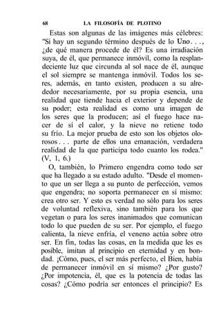 68            LA FILOSOFÍA DE PLOTINO
   Estas son algunas de las imágenes más célebres:
 "Si hay un segundo término después de lo Uno. . .,
 ¿de qué manera procede de él? Es una irradiación
 suya, de él, que permanece inmóvil, como la resplan-
 deciente luz que circunda al sol nace de él, aunque
el sol siempre se mantenga inmóvil. Todos los se-
res, además, en tanto existen, producen a su alre-
dedor necesariamente, por su propia esencia, una
realidad que tiende hacia el exterior y depende de
su poder; esta realidad es como una imagen de
los seres que la producen; así el fuego hace na-
cer de sí el calor, y la nieve no retiene todo
su frío. La mejor prueba de esto son los objetos olo-
rosos . . . parte de ellos una emanación, verdadera
realidad de la que participa todo cuanto los rodea."
(V, 1, 6.)
   O, también, lo Primero engendra como todo ser
que ha llegado a su estado adulto. "Desde el momen-
to que un ser llega a su punto de perfección, vemos
que engendra; no soporta permanecer en sí mismo:
crea otro ser. Y esto es verdad no sólo para los seres
de voluntad reflexiva, sino también para los que
vegetan o para los seres inanimados que comunican
todo lo que pueden de su ser. Por ejemplo, el fuego
calienta, la nieve enfría, el veneno actúa sobre otro
ser. En fin, todas las cosas, en la medida que les es
posible, imitan al principio en eternidad y en bon-
dad. ¡Cómo, pues, el ser más perfecto, el Bien, había
de permanecer inmóvil en sí mismo? ¿Por gusto?
¿Por impotencia, él, que es la potencia de todas las
cosas? ¿Cómo podría ser entonces el principio? Es
 