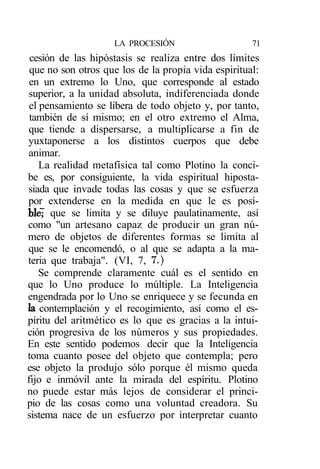 LA PROCESIÓN                     71
 cesión de las hipóstasis se realiza entre dos límites
 que no son otros que los de la propia vida espiritual:
 en un extremo lo Uno, que corresponde al estado
superior, a la unidad absoluta, indiferenciada donde
 el pensamiento se libera de todo objeto y, por tanto,
 también de sí mismo; en el otro extremo el Alma,
que tiende a dispersarse, a multiplicarse a fin de
yuxtaponerse a los distintos cuerpos que debe
animar.
    La realidad metafísica tal como Plotino la conci-
be es, por consiguiente, la vida espiritual hiposta-
siada que invade todas las cosas y que se esfuerza
por extenderse en la medida en que le es posi-
ble7 que se limita y se diluye paulatinamente, así
como "un artesano capaz de producir un gran nú-
mero de objetos de diferentes formas se limita al
que se le encomendó, o al que se adapta a la ma-
teria que trabaja". (VI, 7, 7.)
    Se comprende claramente cuál es el sentido en
que lo Uno produce lo múltiple. La Inteligencia
engendrada por lo Uno se enriquece y se fecunda en
la contemplación y el recogimiento, así como el es-
píritu del aritmético es lo que es gracias a la intui-
ción progresiva de los números y sus propiedades.
En este sentido podemos decir que la Inteligencia
toma cuanto posee del objeto que contempla; pero
ese objeto la produjo sólo porque él mismo queda
fijo e inmóvil ante la mirada del espíritu. Plotino
no puede estar más lejos de considerar el princi-
pio de las cosas como una voluntad creadora. Su
sistema nace de un esfuerzo por interpretar cuanto
 