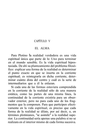CAPÍTULO V

                     EL ALMA

   Para Plotino la realidad verdadera es una vida
espiritual única que parte de lo Uno para terminar
en el mundo sensible. Es la vida espiritual hipos-
tasiada. De ahí su planteamiento del problema filosó-
fico: explicar una forma de la realidad es determinar
el punto exacto en que se inserta en la corriente
espiritual; es reintegrarla en dicha corriente, deter-
minar cuánto dista del centro y cuál es la serie de
intermediarios que a él la enlazan.
   Si cada una de las formas estuviera comprendida
en la corriente de la realidad sólo de una manera
estática, como las partes de una misma línea, la
continuidad de la corriente existiría para un obser-
vador exterior, pero no para cada uno de los frag-
mentos que la componen. Para que participen efecti-
vamente en la vida espiritual, es preciso que cada
forma de la realidad se dilate, por así decir, o, en
términos plotinianos, "se asimile" a la realidad supe-
rior. La continuidad sería apenas una palabra si no se
realizara en el interior mismo de cada forma sucesiva.
 
