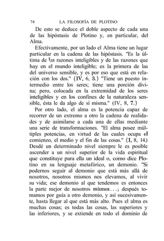 74           LA FILOSOFÍA DE PLOTINO
   De esto se deduce el doble aspecto de cada una
de las hipóstasis de Plotino y, en particular, del
Alma.
   Efectivamente, por un lado el Alma tiene un lugar
particular en la cadena de las hipóstasis. "Es la úl-
tima de Jas razones inteligibles y de las razones que
hay en el mundo inteligible; es la primera de las
del universo sensible, y es por eso que está en rela-
ción con los dos." (IV, 6, 3.) "Tiene un puesto in-
termedio entre los seres; tiene una porción divi-
na; pero, colocada en la extremidad de los seres
inteligibles y en los confines de la naturaleza sen-
sible, ésta le da algo de sí misma." (IV, 8, 7.)
   Por otro lado, el alma es la potencia capaz de
recorrer de un extremo a otro la cadena de realida-
des y de asimilarse a cada una de ellas mediante
una serie de transformaciones. "El alma posee múl-
tiples potencias, en virtud de las cuales ocupa el
comienzo, el medio y el fin de las cosas." (I, 8, 14.)
Desdé un determinado nivel siempre le es posible
ascender a un nivel superior de la vida espiritual
que constituye para ella un ideal o, como dice Plo-
tino en su lenguaje metafórico, un demonio. "Si
podernos seguir al demonio que está más allá de
nosotros, nosotros mismos nos elevamos, al vivir
su vida; ese demonio al que tendemos es entonces
la parte mejor de nosotros mismos...; después to-
mamos por guía a otro demonio, y así sucesivamen-
te, hasta llegar al que está más alto. Pues el alma es
muchas cosas; es todas las cosas, las superiores y
las inferiores, y se extiende en todo el dominio de
 