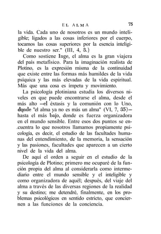 EL ALMA                        75
 la vida. Cada uno de nosotros es un mundo inteli-
 gible; ligados a las cosas inferiores por el cuerpo,
 tocamos las cosas superiores por la esencia inteligi-
 ble de nuestro ser." (III, 4, 3.)
    Como sostiene Inge, el alma es la gran viajera
 del país metafísico. Para la imaginación realista de
 Plotino, es la expresión misma de la continuidad
 que existe entre las formas más humildes de la vida
 psíquica y las más elevadas de la vida espiritual.
 Más que una cosa es ímpetu y movimiento.
    La psicología plotiniana estudia los diversos ni-
 veles en que puede encontrarse el alma, desde el
 más alto —el éxtasis y la comunión con lo Uno,
 dqnde "el alma ya no es más un alma" (VI, 7, 35) —
 hasta el más bajo, donde es fuerza organizadora
 en el mundo sensible. Entre esos dos puntos se en-
.cuentra lo que nosotros llamamos propiamente psi-
 cología, es decir, el estudio de las facultades huma-
 nas del entendimiento, de la memoria, la sensación
 y las pasiones, facultades que aparecen a un cierto
 nivel de la vida del alma.
    De aquí el orden a seguir en el estudio de la
 psicología de Plotino; primero me ocuparé de la fun-
 ción propia del alma al considerarla como interme-
 diario entre el mundo sensible y el inteligible y
 como organizadora de aquél; después, del viaje del
 alma a través de las diversas regiones de la realidad
 y su destino; me detendré, finalmente, en los pro-
 blemas psicológicos en sentido estricto, que concier-
 nen a las funciones de la conciencia.
 