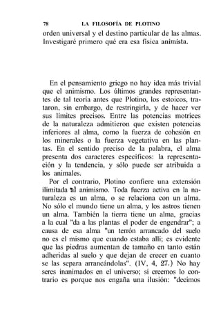 78           LA FILOSOFÍA DE PLOTINO
orden universal y el destino particular de las almas.
Investigaré primero qué era esa física animista.




   En el pensamiento griego no hay idea más trivial
que el animismo. Los últimos grandes representan-
tes de tal teoría antes que Plotino, los estoicos, tra-
taron, sin embargo, de restringirla, y de hacer ver
sus límites precisos. Entre las potencias motrices
de la naturaleza admitieron que existen potencias
inferiores al alma, como la fuerza de cohesión en
los minerales o la fuerza vegetativa en las plan-
tas. En el sentido preciso de la palabra, el alma
presenta dos caracteres específicos: la representa-
ción y la tendencia, y sólo puede ser atribuida a
los animales.
   Por el contrario, Plotino confiere una extensión
ilimitada til animismo. Toda fuerza activa en la na-
turaleza es un alma, o se relaciona con un alma.
No sólo el mundo tiene un alma, y los astros tienen
un alma. También la tierra tiene un alma, gracias
a la cual "da a las plantas el poder de engendrar"; a
causa de esa alma "un terrón arrancado del suelo
no es el mismo que cuando estaba allí; es evidente
que las piedras aumentan de tamaño en tanto están
adheridas al suelo y que dejan de crecer en cuanto
se las separa arrancándolas". (IV, 4, 27.) No hay
seres inanimados en el universo; si creemos lo con-
trario es porque nos engaña una ilusión: "decimos
 