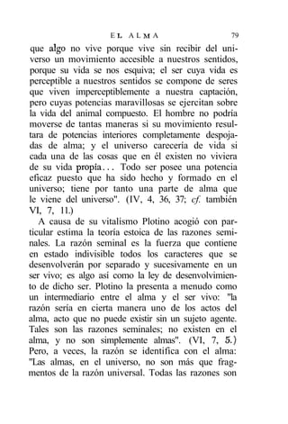 EL ALMA                        79
que algo no vive porque vive sin recibir del uni-
verso un movimiento accesible a nuestros sentidos,
porque su vida se nos esquiva; el ser cuya vida es
perceptible a nuestros sentidos se compone de seres
que viven imperceptiblemente a nuestra captación,
pero cuyas potencias maravillosas se ejercitan sobre
la vida del animal compuesto. El hombre no podría
moverse de tantas maneras si su movimiento resul-
tara de potencias interiores completamente despoja-
das de alma; y el universo carecería de vida si
cada una de las cosas que en él existen no viviera
de su vida propia... Todo ser posee una potencia
eficaz puesto que ha sido hecho y formado en el
universo; tiene por tanto una parte de alma que
le viene del universo". (IV, 4, 36, 37; cf. también
VI, 7, 11.)
   A causa de su vitalismo Plotino acogió con par-
ticular estima la teoría estoica de las razones semi-
nales. La razón seminal es la fuerza que contiene
en estado indivisible todos los caracteres que se
desenvolverán por separado y sucesivamente en un
ser vivo; es algo así como la ley de desenvolvimien-
to de dicho ser. Plotino la presenta a menudo como
un intermediario entre el alma y el ser vivo: "la
razón sería en cierta manera uno de los actos del
alma, acto que no puede existir sin un sujeto agente.
Tales son las razones seminales; no existen en el
alma, y no son simplemente almas". (VI, 7, 5.)
Pero, a veces, la razón se identifica con el alma:
"Las almas, en el universo, no son más que frag-
mentos de la razón universal. Todas las razones son
 