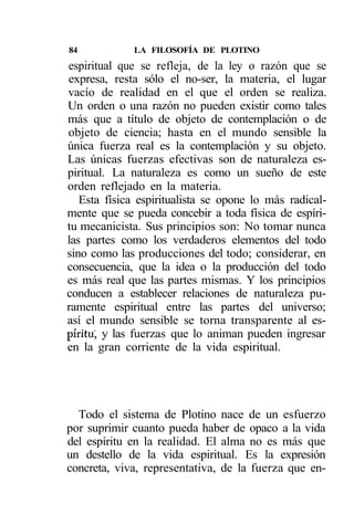 84           LA FILOSOFÍA DE PLOTINO
espiritual que se refleja, de la ley o razón que se
expresa, resta sólo el no-ser, la materia, el lugar
vacío de realidad en el que el orden se realiza.
Un orden o una razón no pueden existir como tales
más que a título de objeto de contemplación o de
objeto de ciencia; hasta en el mundo sensible la
única fuerza real es la contemplación y su objeto.
Las únicas fuerzas efectivas son de naturaleza es-
piritual. La naturaleza es como un sueño de este
orden reflejado en la materia.
   Esta física espiritualista se opone lo más radical-
mente que se pueda concebir a toda física de espíri-
tu mecanicista. Sus principios son: No tomar nunca
las partes como los verdaderos elementos del todo
sino como las producciones del todo; considerar, en
consecuencia, que la idea o la producción del todo
es más real que las partes mismas. Y los principios
conducen a establecer relaciones de naturaleza pu-
ramente espiritual entre las partes del universo;
así el mundo sensible se torna transparente al es-
píritu', y las fuerzas que lo animan pueden ingresar
en la gran corriente de la vida espiritual.




  Todo el sistema de Plotino nace de un esfuerzo
por suprimir cuanto pueda haber de opaco a la vida
del espíritu en la realidad. El alma no es más que
un destello de la vida espiritual. Es la expresión
concreta, viva, representativa, de la fuerza que en-
 