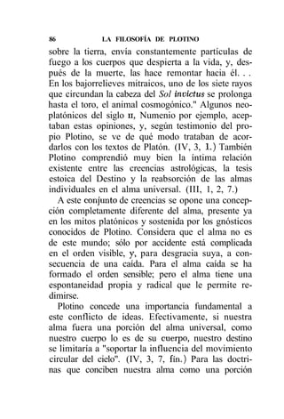 86            LA FILOSOFÍA DE PLOTINO
sobre la tierra, envía constantemente partículas de
fuego a los cuerpos que despierta a la vida, y, des-
pués de la muerte, las hace remontar hacia él. . .
En los bajorrelieves mitraicos, uno de los siete rayos
que circundan la cabeza del Sol invictus se prolonga
hasta el toro, el animal cosmogónico." Algunos neo-
platónicos del siglo u, Numenio por ejemplo, acep-
taban estas opiniones, y, según testimonio del pro-
pio Plotino, se ve de qué modo trataban de acor-
darlos con los textos de Platón. (IV, 3, 1.) También
Plotino comprendió muy bien la íntima relación
existente entre las creencias astrológicas, la tesis
estoica del Destino y la reabsorción de las almas
individuales en el alma universal. (III, 1, 2, 7.)
   A este conjunto de creencias se opone una concep-
ción completamente diferente del alma, presente ya
en los mitos platónicos y sostenida por los gnósticos
conocidos de Plotino. Considera que el alma no es
de este mundo; sólo por accidente está complicada
en el orden visible, y, para desgracia suya, a con-
secuencia de una caída. Para el alma caída se ha
formado el orden sensible; pero el alma tiene una
espontaneidad propia y radical que le permite re-
dimirse.
   Plotino concede una importancia fundamental a
este conflicto de ideas. Efectivamente, si nuestra
alma fuera una porción del alma universal, como
nuestro cuerpo lo es de su cuerpo, nuestro destino
se limitaría a "soportar la influencia del movimiento
circular del cielo". (IV, 3, 7, fin.) Para las doctri-
nas que conciben nuestra alma como una porción
 