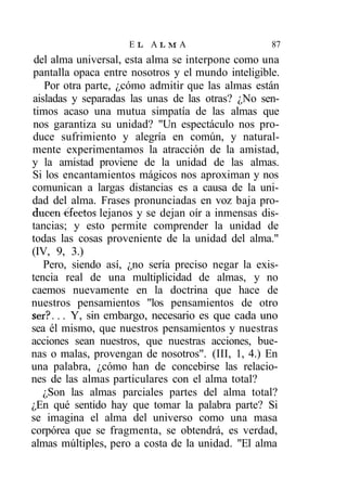 EL ALMA                        87
 del alma universal, esta alma se interpone como una
pantalla opaca entre nosotros y el mundo inteligible.
   Por otra parte, ¿cómo admitir que las almas están
aisladas y separadas las unas de las otras? ¿No sen-
timos acaso una mutua simpatía de las almas que
nos garantiza su unidad? "Un espectáculo nos pro-
duce sufrimiento y alegría en común, y natural-
mente experimentamos la atracción de la amistad,
y la amistad proviene de la unidad de las almas.
Si los encantamientos mágicos nos aproximan y nos
comunican a largas distancias es a causa de la uni-
dad del alma. Frases pronunciadas en voz baja pro-
ducen Afectos lejanos y se dejan oír a inmensas dis-
tancias; y esto permite comprender la unidad de
todas las cosas proveniente de la unidad del alma."
(IV, 9, 3.)
   Pero, siendo así, ¿no sería preciso negar la exis-
tencia real de una multiplicidad de almas, y no
caemos nuevamente en la doctrina que hace de
nuestros pensamientos "los pensamientos de otro
ser?... Y, sin embargo, necesario es que cada uno
sea él mismo, que nuestros pensamientos y nuestras
acciones sean nuestros, que nuestras acciones, bue-
nas o malas, provengan de nosotros". (III, 1, 4.) En
una palabra, ¿cómo han de concebirse las relacio-
nes de las almas particulares con el alma total?
   ¿Son las almas parciales partes del alma total?
¿En qué sentido hay que tomar la palabra parte? Si
se imagina el alma del universo como una masa
corpórea que se fragmenta, se obtendrá, es verdad,
almas múltiples, pero a costa de la unidad. "El alma
 