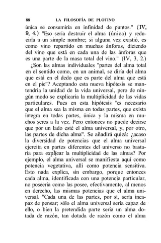 88           LA FILOSOFÍA DE PLOTINO
única se consumiría en infinidad de puntos." (IV,
9, 4.) "Eso sería destruir el alma (única) y redu-
cirla a un simple nombre; si alguna vez existió, es
como vino repartido en muchas ánforas, diciendo
del vino que está en cada una de las ánforas que
es una parte de la masa total del vino." (IV, 3, 2.)
   ¿Son las almas individuales "partes del alma total
en el sentido como, en un animal, se diría del alma
que está en el dedo que es parte del alma que está
en el pie"? Aceptando esta nueva hipótesis se man-
tendría la unidad de la vida universal, pero de nin-
gún modo se explicaría la multiplicidad de las vidas
particulares. Pues en esta hipótesis "es necesario
que el alma sea la misma en todas partes, que exista
íntegra en todas partes, única y la misma en mu-
chos seres a la vez. Pero entonces no puede decirse
que por un lado esté el alma universal, y, por otro,
las partes de dicha alma". Se añadirá quizá: ¿acaso
la diversidad de potencias que el alma universal
ejercita en partes diferentes del universo no basta-
ría para explfcar la multiplicidad de las almas? Por
ejemplo, el alma universal se manifiesta aquí como
potencia vegetativa, allí como potencia sensitiva.
Esto nada explica, sin embargo, porque entonces
cada alma, identificada con una potencia particular,
no poseería como las posee, efectivamente, al menos
en derecho, las mismas potencias que el alma uni-
versal. "Cada una de las partes, por sí, sería inca-
paz de pensar; sólo el alma universal sería capaz de
ello, o bien la pretendida parte sería un alma do-
tada de razón, tan dotada de razón como el alma
 