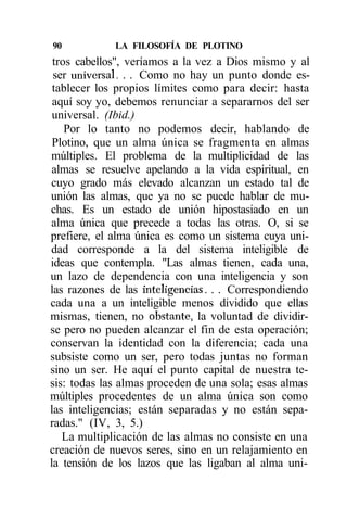 90           LA FILOSOFÍA DE PLOTINO
 tros cabellos", veríamos a la vez a Dios mismo y al
 ser universal. . . Como no hay un punto donde es-
 tablecer los propios límites como para decir: hasta
 aquí soy yo, debemos renunciar a separarnos del ser
 universal. (Ibid.)
    Por lo tanto no podemos decir, hablando de
 Plotino, que un alma única se fragmenta en almas
múltiples. El problema de la multiplicidad de las
 almas se resuelve apelando a la vida espiritual, en
cuyo grado más elevado alcanzan un estado tal de
unión las almas, que ya no se puede hablar de mu-
chas. Es un estado de unión hipostasiado en un
alma única que precede a todas las otras. O, si se
prefiere, el alma única es como un sistema cuya uni-
dad corresponde a la del sistema inteligible de
ideas que contempla. "Las almas tienen, cada una,
un lazo de dependencia con una inteligencia y son
las razones de las inteligencias. . . Correspondiendo
cada una a un inteligible menos dividido que ellas
mismas, tienen, no obstante, la voluntad de dividir-
se pero no pueden alcanzar el fin de esta operación;
conservan la identidad con la diferencia; cada una
subsiste como un ser, pero todas juntas no forman
sino un ser. He aquí el punto capital de nuestra te-
sis: todas las almas proceden de una sola; esas almas
múltiples procedentes de un alma única son como
las inteligencias; están separadas y no están sepa-
radas." (IV, 3, 5.)
   La multiplicación de las almas no consiste en una
creación de nuevos seres, sino en un relajamiento en
la tensión de los lazos que las ligaban al alma uni-
 