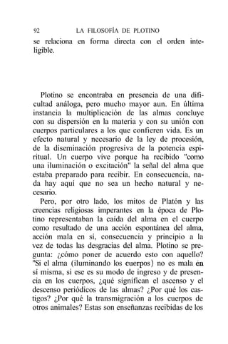 92           LA FILOSOFÍA DE PLOTINO
se relaciona en forma directa con el orden inte-
ligible.




   Plotino se encontraba en presencia de una difi-
 cultad análoga, pero mucho mayor aun. En última
instancia la multiplicación de las almas concluye
con su dispersión en la materia y con su unión con
cuerpos particulares a los que confieren vida. Es un
efecto natural y necesario de la ley de procesión,
de la diseminación progresiva de la potencia espi-
ritual. Un cuerpo vive porque ha recibido "como
una iluminación o excitación" la señal del alma que
estaba preparado para recibir. En consecuencia, na-
da hay aquí que no sea un hecho natural y ne-
cesario.
   Pero, por otro lado, los mitos de Platón y las
creencias religiosas imperantes en la época de Plo-
tino representaban la caída del alma en el cuerpo
como resultado de una acción espontánea del alma,
acción mala en sí, consecuencia y principio a la
vez de todas las desgracias del alma. Plotino se pre-
gunta: ¿cómo poner de acuerdo esto con aquello?
"Si el alma (iluminando los cuerpos) no es mala en
sí misma, si ese es su modo de ingreso y de presen-
cia en los cuerpos, ¿qué significan el ascenso y el
descenso periódicos de las almas? ¿Por qué los cas-
tigos? ¿Por qué la transmigración a los cuerpos de
otros animales? Estas son enseñanzas recibidas de los
 