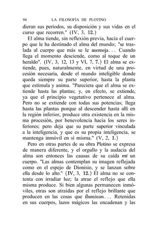 94            LA FILOSOFÍA DE PLOTINO
dieran sus períodos, su disposición y sus vidas en el
curso que recorren." (IV, 3, 12.)
   El alma tiende, sin reflexión previa, hacia el cuer-
po que le ha destinado el alma del mundo; "se tras-
lada al cuerpo que más se le asemeja.. . Cuando
llega el momento desciende, como al toque de un
heraldo". (IV, 3, 12, 13 y VI, 7, 7.) El alma se ex-
tiende, pues, naturalmente, en virtud de una pro-
cesión necesaria, desde el mundo inteligible donde
queda siempre su parte superior, hasta la planta
que estimula y anima. "Pareciera que el alma se ex-
tiende hasta las plantas; y, en efecto, se extiende,
ya que el principio vegetativo pertenece al alma.
Pero no se extiende con todas sus potencias; llega
hasta las plantas porque al descender hasta allí en
la región inferior, produce otra existencia en la mis-
ma procesión, por benevolencia hacia los seres in-
feriores; pero deja que su parte superior vinculada
a la inteligencia, y que es su propia inteligencia, se
mantenga inmóvil en sí misma." (V, 2, 1.)
   Pero en otras partes de su obra Plotino se expresa
de manera diferente, y el orgullo y la audacia del
alma son entonces las causas de su caída en' un
cuerpo. "Las almas contemplan su imagen reflejada
como en el espejo de Dionisio, y se lanzan sobre
ella desde lo alto." (IV, 3, 12.) El alma no se con-
tenta con irradiar luz; la atrae el reflejo que ella
misma produce. Si bien algunas permanecen inmó-
viles, otras son atraídas por el reflejo brillante que
producen en las cosas que iluminan. .. Retenidas
en sus cuerpos, lazos mágicos las encadenan y las
 