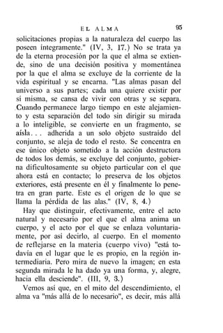EL ALMA                         95
 solicitaciones propias a la naturaleza del cuerpo las
 poseen íntegramente." (IV, 3, 17.) No se trata ya
 de la eterna procesión por la que el alma se extien-
 de, sino de una decisión positiva y momentánea
 por la que el alma se excluye de la corriente de la
 vida espiritual y se encarna. "Las almas pasan del
 universo a sus partes; cada una quiere existir por
 sí misma, se cansa de vivir con otras y se separa.
.Cuando permanece largo tiempo en este alejamien-
 to y esta separación del todo sin dirigir su mirada
 a lo inteligible, se convierte en un fragmento, se
 aisla. . . adherida a un solo objeto sustraído del
 conjunto, se aleja de todo el resto. Se concentra en
 ese único objeto sometido a la acción destructora
 de todos los demás, se excluye del conjunto, gobier-
 na dificultosamente su objeto particular con el que
 ahora está en contacto; lo preserva de los objetos
 exteriores, está presente en él y finalmente lo pene-
 tra en gran parte. Este es el origen de lo que se
 llama la pérdida de las alas." (IV, 8, 4.)
    Hay que distinguir, efectivamente, entre el acto
 natural y necesario por el que el alma anima un
 cuerpo, y el acto por el que se enlaza voluntaria-
 mente, por así decirlo, al cuerpo. En el momento
 de reflejarse en la materia (cuerpo vivo) "está to-
 davía en el lugar que le es propio, en la región in-
termediaria. Pero mira de nuevo la imagen; en esta
 segunda mirada le ha dado ya una forma, y, alegre,
hacia ella desciende". (III, 9, 3.)
    Vemos así que, en el mito del descendimiento, el
 alma va "más allá de lo necesario", es decir, más allá
 