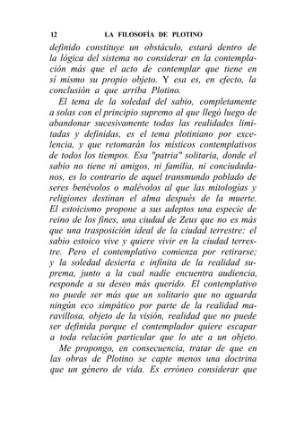 12            LA FILOSOFÍA DE PLOTINO
definido constituye un obstáculo, estará dentro de
la lógica del sistema no considerar en la contempla-
ción más que el acto de contemplar que tiene en
sí mismo su propio objeto. Y esa es, en efecto, la
conclusión a que arriba Plotino.
   El tema de la soledad del sabio, completamente
a solas con el principio supremo al que llegó luego de
abandonar sucesivamente todas las realidades limi-
tadas y definidas, es el tema plotiniano por exce-
lencia, y que retomarán los místicos contemplativos
de todos los tiempos. Esa "patria" solitaria, donde el
sabio no tiene ni amigos, ni familia, ni conciudada-
nos, es lo contrario de aquel transmundo poblado de
seres benévolos o malévolos al que las mitologías y
religiones destinan el alma después de la muerte.
El estoicismo propone a sus adeptos una especie de
reino de los fines, una ciudad de Zeus que no es más
que una trasposición ideal de la ciudad terrestre: el
sabio estoico vive y quiere vivir en la ciudad terres-
tre. Pero el contemplativo comienza por retirarse;
y la soledad desierta e infinita de la realidad su-
prema, junto a la cual nadie encuentra audiencia,
responde a su deseo más querido. El contemplativo
no puede ser más que un solitario que no aguarda
ningún eco simpático por parte de la realidad ma-
ravillosa, objeto de la visión, realidad que no puede
ser definida porque el contemplador quiere escapar
a toda relación particular que lo ate a un objeto.
   Me propongo, en consecuencia, tratar de que en
las obras de Plotino se capte menos una doctrina
que un género de vida. Es erróneo considerar que
 