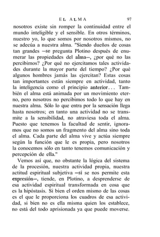 EL ALMA                        97
 nosotros existe sin romper la continuidad entre el
 mundo inteligible y el sensible. En otros términos,
 nuestro yo, lo que somos por nosotros mismos, no
 se adecúa a nuestra alma. "Siendo dueños de cosas
tan grandes —se pregunta Plotino después de enu-
merar las propiedades del alma—, ¿por qué no las
percibimos? ¿Por qué no ejercitamos tales activida-
des durante la mayor parte del tiempo? ¿Por qué
algunos hombres jamás las ejercitan? Estas cosas
tan importantes están siempre en actividad, tanto
la inteligencia como el principio anterior... Tam-
bién el alma está animada por un movimiento eter-
no, pero nosotros no percibimos todo lo que hay en
nuestra alma. Sólo lo que entra por la sensación llega
hasta nosotros; en tanto una actividad no se trans-
mite a la sensibilidad, no atraviesa toda el alma.
Puesto que tenemos la facultad de sentir, ignora-
mos que no somos un fragmento del alma sino toda
el alma. Cada parte del alma vive y actúa siempre
según la función que le es propia, pero nosotros
la conocemos sólo en tanto tenemos comunicación y
percepción de ella."
   Vemos así que, no obstante la lógica del sistema
de la procesión, nuestra actividad propia, nuestra
actitud espiritual subjetiva —si se nos permite esta
expresión—, tiende, en Plotino, a desprenderse de
esa actividad espiritual transformada en cosa que
es la hipóstasis. Si bien el orden mismo de las cosas
es el que le proporciona los cuadros de esa activi-
dad, si bien no es ella misma quien los establece,
no está del todo aprisionada ya que puede moverse.
 