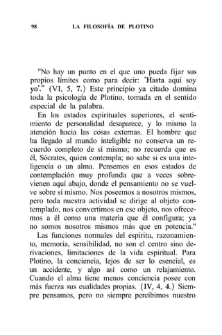 98           LA FILOSOFÍA DE PLOTINO




   "No hay un punto en el que uno pueda fijar sus
propios límites como para decir: 'Hasta aquí soy
yo'." (VI, 5, 7.) Este principio ya citado domina
toda la psicología de Plotino, tomada en el sentido
especial de la palabra.
   En los estados espirituales superiores, el senti-
miento de personalidad desaparece, y lo mismo la
atención hacia las cosas externas. El hombre que
ha llegado al mundo inteligible no conserva un re-
cuerdo completo de sí mismo; no recuerda que es
él, Sócrates, quien contempla; no sabe si es una inte-
ligencia o un alma. Pensemos en esos estados de
contemplación muy profunda que a veces sobre-
vienen aquí abajo, donde el pensamiento no se vuel-
ve sobre sí mismo. Nos poseemos a nosotros mismos,
pero toda nuestra actividad se dirige al objeto con-
templado, nos convertimos en ese objeto, nos ofrece-
mos a él como una materia que él configura; ya
no somos nosotros mismos más que en potencia."
   Las funciones normales del espíritu, razonamien-
to, memoria, sensibilidad, no son el centro sino de-
rivaciones, limitaciones de la vida espiritual. Para
Plotino, la conciencia, lejos de ser lo esencial, es
un accidente, y algo así como un relajamiento.
Cuando el alma tiene menos conciencia posee con
más fuerza sus cualidades propias. (IV, 4, 4.) Siem-
pre pensamos, pero no siempre percibimos nuestro
 