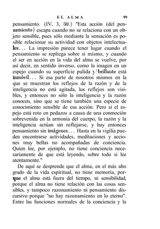 EL ALMA                        99
pensamiento. (IV, 3, 30.) "Esta acción (del pen-
samiento) escapa cuando no se relaciona con un ob-
jeto sensible, pues sólo mediante la sensación es po-
sible relacionar su actividad con objetos intelectua-
les... La impresión parece tener lugar cuando el
pensamiento se repliega sobre sí mismo, y cuando
el ser en acción en la vida del alma se vuelve, por
así decir, en sentido inverso, como la imagen en un
espejo cuando su superficie pulida y abrillante está
inmóvil... Si esa parte de nosotros mismos en la
que se muestran los reflejos de la razón y de la
inteligencia no está agitada, los reflejos son visi-
bles, y entonces no sólo la inteligencia y la razón
conocen, sino que se tiene también una especie de
conocimiento sensible de esa acción. Pero si el es-
pejo está roto en pedazos a causa de una conmoción
sobrevenida en la armonía del cuerpo, la razón y la
inteligencia actúan sin reflejarse, y hay entonces
pensamiento sin imágenes... Hasta en la vigilia pue-
den encontrarse actividades, meditaciones y accio-
nes muy bellas no acompañadas de conciencia.
Quien lee, por ejemplo, no tiene conciencia nece-
sariamente de que está leyendo, sobre todo si lee
atentamente."
   De aquí se desprende que el alma, en el más alto
grado de la vida espiritual, no tiene memoria, por-
que el alma está fuera del tiempo, ni sensibilidad,
porque el alma no tiene relación con las cosas sen-
sibles, y tampoco razonamiento ni pensamiento dis-
cursivo porque "no hay razonamiento en lo eterno".
Entre las funciones normales de la conciencia y la
 