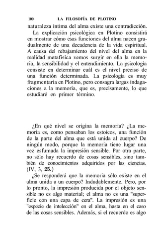 100           LA FILOSOFÍA DE PLOTINO
naturaleza íntima del alma existe una contradicción.
   La explicación psicológica en Plotino consistirá
en mostrar cómo esas funciones del alma nacen gra-
dualmente de una decadencia de la vida espiritual.
A causa del rebajamiento del nivel del alma en la
realidad metafísica vemos surgir en ella la memo-
ria, la sensibilidad y el entendimiento. La psicología
consiste en determinar cuál es el nivel preciso de
una función determinada. La psicología es muy
fragmentaria en Plotino, pero consagra largas indaga-
ciones a la memoria, que es, precisamente, lo que
estudiaré en primer término.




   ¿En qué nivel se origina la memoria? ¿La me-
moria es, como pensaban los estoicos, una función
de la parte del alma que está unida al cuerpo? De
ningún modo, porque la memoria tiene lugar una
vez esfumada la impresión sensible. Por otra parte,
no sólo hay recuerdo de cosas sensibles, sino tam-
bién de conocimientos adquiridos por las ciencias.
(IV, 3, 25.)
   ¿Se responderá que la memoria sólo existe en el
alma unida a un cuerpo? Indudablemente. Pero, por
lo pronto, la impresión producida por el objeto sen-
sible no es algo material; el alma no es una "super-
ficie con una capa de cera". La impresión es una
"especie de intelección" en el alma, hasta en el caso
de las cosas sensibles. Además, si el recuerdo es algo
 