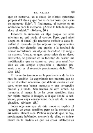 EL   ALMA                     I™
 que se conserva, es a causa de ciertos caracteres
 propios del alma y que "no es de las cosas que están
 en perpetuo flujo". Y finalmente, el cuerpo es un
 obstáculo para la memoria. ¿Acaso la bebida no pro-
 duce el olvido? (Ibidem, 26.)
   Entonces la memoria es algo propio del alma
 mientras no está atada al cuerpo. Pero, ¿qué nivel
 ocupa en el alma? ¿Es necesario atribuir a cada fa-
 cultad el recuerdo de los objetos correspondientes,
diciendo, por ejemplo, que gracias a la facultad de
desear recordamos los objetos deseados? De ningu-
na manera. Verdad es que, como saldo de un deseo
satisfecho, se produce en la facultad de desear una
modificación que se conserva; pero esta modifica-
ción es una simple disposición o afección pre-
sente y no es el recuerdo propiamente dicho. (Ibi-
dem, 28.)
   El recuerdo tampoco es la persistencia de la im-
presión sensible. La experiencia nos muestra que no
existe el enlace necesario, que debería existir en ese
caso, entre una buena memoria y una percepción
precisa y afinada. Son hechos de otro orden. La
memoria, al menos la de las cosas sensibles, tiene
por objeto propio la imagen, a la que tiende la sen-
sación, pero cuya conservación depende de la ima-
ginación. (Ibidem, 28.)
   Podrá objetarse que de este modo se explica el
recuerdo de cosas sensibles pero no la memoria de
las cosas intelectuales. Plotino responde que, si hay,
propiamente hablando, memoria de ellas, es única-
mente en la medida en que las cosas intelectuales
 