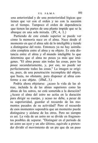 EL ALMA                        1°3
 una anterioridad y de una posterioridad lógicas que
 tienen que ver con el orden y no con la sucesión
 en el tiempo. Tampoco el orden de dependencia
 que tienen las partes de una planta impide que se la
 abarque en una sola mirada. (IV, 4, 1.)
    Partiendo de este estado superior se puede ver
 cómo la memoria nace en el alma. Nace desde el
 momento en que el alma sale de lo inteligible y tiende
 a distinguirse del resto. Entonces ya no hay asimila-
ción completa entre el alma y su objeto. Es esta dis-
tancia entre el alma y el mundo inteligible lo que
determina que el alma no posea ya más que imá-
genes. "El alma posee aún todas las cosas, pero las
posee secundariamente, y, por eso, no puede ser
perfectamente todas las cosas." La imagen se origi-
na, pues, de una penetración incompleta del objeto,
que basta, no obstante, para disponer al alma con-
forme a ese objeto. (Ibid., 3.)
    Podría ahora objetarse: ¿acaso la vida de las al-
mas, incluida la de las almas superiores como las
almas de los astros, no está sometida a la duración?
¿Acaso el alma del astro no actúa en la duración
para dirigir su cuerpo, y acaso no debe, a pesar de
su superioridad, guardar el recuerdo de los mo-
mentos pasados de su actividad? Pero el recuerdo
de esos momentos supondría que un momento puede
distinguirse y aislarse de los otros. Pero no siempre
es así. La vida de un astro no se divide en fragmen-
tos posibles de separar. "Distinguir en el período de
un astro un ayer y un año último, equivale a preten-
der dividir el movimiento de un pie que da un paso
 