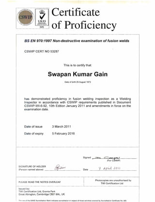 , Certificate 
UKAS 
PERSONNEL 
CERTIFICATION 
025 of Proficiency 
as EN 970:1997 Non-destructive examination affusion welds 
CSWIP CERT NO 53287 
This is to certify that: 
Swapan Kumar Gain 
Date of birth 25 August 1973 
has demonstrated proficiency in fusion welding inspection as a Welding 
Inspector in accordance with CSWIP requirements published in Document 
CSWIP-WI-6-92, 10th Edition January 2011 and amendments in force on the 
examination date. 
Date of issue 3 March 2011 
Date of expiry 5 February 2016 
Si9ned ~;;r-> r-- -.-.. ~<::Lf (Fore WIP) 
SIGNATURE OF HOLDER ;,Dr,"," I 
(Person named above) ~----"- _ Date 1--,--_A--,-P_h-vL__'2_0_11 _ 
Photocopies are unauthorised by 
PLEASE READ THE NOTES OVERLEAF 
TWI Certification Ltd 
Issued by: 
TWI Certification Ltd, Granta Park 
Great Abington, Cambridge CB21 6AL, UK 
Th" lI~e of the UKAS Accreditation Mark indicates accreditation in respect of those activities covered by Accreditation Certificate No. 025 
 