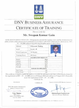&II 
DNV BUSINESS ASSURANCE 
CERTIFICATE OF TRAINING 
This is to certi/)' that 
Mr. Swapan Kumar Gain 
OfMis SANTOS SANGU FIELD LTD.. Chittagong has attended the training course and has demonstrated his 
ahility in hoth written and practical examination in accordance with ASNT written practice document no. SNT ­TC 
- fA 2006 edition in the following discipline and level shown helow: 
Method 
Level 
Work Experience 
Training Hours 
Resu Its 
General 
Specific 
Practical 
Average 
Near Vision 
Color Vision 
Ultrasonic Testing 
Level- II 
24 Months 
40 Hours 
EXAMINATION RESULTS 
Pass 
82% 
83% 
80% 
82% 
VISUAL EXAMINATION 
OK 
OK 
This certificate is issued to enable the employer to cert(6' the individllal as per their Ivritten practicejl-amed to 
the requirements ofSNT - TC - 1A 2006 given on 28 August 2012 and valid up to 27 August 2015. Renewahle 
as per the requirements ofSNT - TC - fA 2006. 
Certificate No. 
DNV BUSINESS ASSURANCE 
(( DUBAI/27 AUGUST 20 12 
lv_~~~~c 
Vijay Ninawe 
NDTTrailler 
ASNT L- III (P7/MTIUT /RT) 
Cerro No. R23(j9 
I-NHH4JL-06 Siglled Oil vehalf o/DNV Busilless ASSUrCIllce: 
gan Sambasivam 
Operoiolls Mal/ager, Middle EaST 
"-------- 
HEAD OFFtCE. Dl:T NORSKE VERI rAS AS. Vl::.RIT ASV EIEN I. 1122 HOVIK NORWAY TEL. +~7 67 "7 99(X) FAX +~7 67';7 991 ) 
 