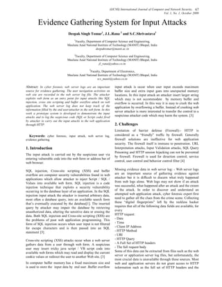 (IJCNS) International Journal of Computer and Network Security, 67
                                                                                                            Vol. 1, No. 1, October 2009


         Evidence Gathering System for Input Attacks
                                  Deepak Singh Tomar1, J.L.Rana 2 and S.C.Shrivastava3
                                     1
                                       Faculty, Department of Computer Science and Engineering,
                                 Maulana Azad National Institute of Technology (MANIT) Bhopal, India
                                                      deepaktomar@manit.ac.in
                                     2
                                       Faculty, Department of Computer Science and Engineering,
                                 Maulana Azad National Institute of Technology (MANIT) Bhopal, India
                                                        jl_rana@yahoo.co.in
                                                   3
                                                 Faculty, Department of Electronics,
                                 Maulana Azad National Institute of Technology (MANIT) Bhopal, India
                                                      scs_manit@yahoo.co.in

Abstract: In cyber forensic web server logs are an important           input attack is occur when user input exceeds maximum
source for evidence gathering. The user navigation activities on       buffer size and extra input goes into unexpected memory
web site are recorded in the web server log file. The attacker         locations. In this input attack an attacker insert larger string
exploits web form as an entry point for input attacks like SQL         which may is not accommodate by memory buffer and
injection, cross site scripting and buffer overflow attack on web      overflow is occurred. In this way it is easy to crash the web
application. The web server log does not keep track of the             application by overflowing a buffer. Instead of crashing web
information filled by the end user/attacker in the web form. In this
                                                                       server attacker is more interested to transfer the control to a
work a prototype system is developed to demonstrate the input
attacks and to log the suspicious code (SQL or Script code) fired
                                                                       suspicious attacker code which may harm the system. [3]
by attacker to carry out the input attacks to the web application
through HTTP.                                                          2. Challenges
                                                                       Limitation of barrier defense (Firewall):- HTTP is
   Keywords: cyber forensic, input attack, web server log,             considered as a “friendly” traffic by firewall. Generally
evidence gathering.                                                    firewall solutions are ineffective for web application
                                                                       security. The firewall itself is immune to penetration. URL
1. Introduction                                                        Interpretation attacks, Input Validation attacks, SQL Query
                                                                       Poisoning and HTTP session hijacking can not be prevented
The input attack is carried out by the suspicious user via
                                                                       by firewall. Firewall is used for direction control; service
entering vulnerable code into the web form or address bar of
                                                                       control, user control and behavior control filter [4]
web browser.

SQL injection, Cross-site scripting (XSS) and buffer                   Missing evidence data in web server log: - Web server logs
overflow are computer security vulnerabilities found in web            are an important source of gathering evidence against
applications which allow attacker to inject Script / SQL /             attacker but it is difficult to discern what truly happened
Values into available web form. SQL injection is a code                from web logs alone. Web logs may not show if an attack
injection technique that exploits a security vulnerability             was successful, what happened after an attack and the extent
occurring in the database layer of an application. In the SQL          of the attack. In order to discover and understand an
injection input attack the attacker is inserted arbitrary data,        attempted web application attack, cyber forensic expert first
most often a database query, into an available search form             need to gather all the clues from the crime scene. Collecting
that’s eventually executed by the database[1]. The inserted            these “digital fingerprints” left by the reckless hacker
query by attacker may impair the database by retrieving                requires that all of the following data fields are available, for
unauthorized data, altering the sensitive data or erasing the          every
data. Both SQL injection and Cross-site scripting (XSS) are            HTTP request:
the problems of poor web application programming. This                 - Date
form of SQL injection occurs when user input is not filtered           - Time
for escape characters and is then passed into an SQL                   - Client IP Address
statement [3].                                                         - HTTP Method
                                                                       - URI
Cross-site scripting (XSS) attacks occur when a web server             - HTTP Query
gathers data from a user through web form. A suspicious                - A Full Set of HTTP headers
user may insert tricky java script / VB script code into               - The full request body
available web forms which may read and display the current             Some of this data can be extracted from files such as the web
cookie values or redirect the user to another Web site. [3]            server or application server log files, but unfortunately, the
                                                                       most crucial data is unavailable through these sources. Most
In computer buffer memory has a fixed maximum size and                 web and application servers do not grant access to HTTP
is used to store the input data by end user .Buffer overflow           information such as the full set of HTTP headers and the
 