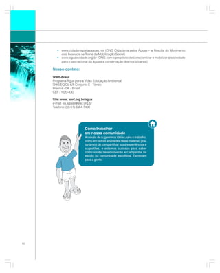 • www.cidadaniapelasaguas.net (ONG Cidadania pelas Águas – a filosofia do Movimento
         está baseada na Teoria da Mobilização Social)
       • www.aguaecidade.org.br (ONG com o propósito de conscientizar e mobilizar a sociedade
         para o uso racional da água e a conservação dos rios urbanos)

     Nosso contato:

     WWF-Brasil
     Programa Água para a Vida - Educação Ambiental
     SHIS EQ QL 6/8 Conjunto E - Térreo
     Brasília - DF - Brasil
     CEP 71620-430

     Site: www. wwf.org.br/agua
     e-mail: ea.aguas@wwf.org.br
     Telefone: (55 61) 3364-7400




                          Como trabalhar
                          em nossa comunidade
                          Ao invés de sugerirmos idéias para o trabalho,
                          como em outras atividades deste material, gos-
                          taríamos de compartilhar suas experiências e
                          sugestões, e estamos curiosos para saber
                          como vocês desenvolverão a Campanha na
                          escola ou comunidade escolhida. Escrevam
                          para a gente!




10
 