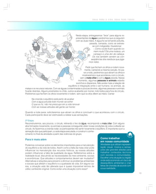 ÁGUA PARA A VIDA, ÁGUA PARA TODOS




                                                        Nesta etapa, entregaremos “lixos” para alguns re-
                                                        presentantes da água e pediremos que os segurem
                                                        com as duas mãos. A água foi se tornando poluída,
                                                                      pesada, cansada, como se estives-
                                                                         se com indigestão. Questionar:
                                                                          – Como vocês ficam quando co-
                                                                          mem muito? Dá uma moleza, um
                                                                          cansaço e uma dor de cabeça.
                                                                        Os rios também sentem as con-
                                                                       seqüências dos resíduos que joga-
                                                                     mos neles.

                                                               Pedir que fechem os olhos e rodem nova-
                                                              mente, cantando a mesma canção. Ao pa-
                                                             rar a roda, pediremos que abram os olhos e
                                                            mostraremos o que aconteceu com o círculo,
                                                          sem a mata ciliar e com a água poluída. Nesse
                                                       momento, algumas pessoas e animais estarão
                                                     sozinhos e dispersos. Não existe mais a relação de
                                            equilíbrio e integração entre o ser humano, os animais, as
matas e os recursos naturais. Com as águas contaminadas e poucas árvores, algumas pessoas e animais
ficarão doentes. Alguns prostrados no chão, outros acabarão por morrer, indo todos para fora do círculo.
Pediremos que fechem os olhos novamente e rodem, sem que os elos dêem as mãos. Cantar:

       Na ciranda o equilíbrio está perto de acabar
       Com a água poluída todo mundo vai sofrer
       O que eu fiz, não me preocupo em a vida renovar
       Com as nossas atitudes até gente vai morrer.

Quando a roda parar, solicitaremos que abram os olhos e concluam o que aconteceu com o círculo.
Cada participante deve ser estimulado a relatar suas sensações.

2ª Etapa:
Reconstruiremos, aos poucos, o círculo, retirando o lixo da água recompondo a mata ciliar Com alguns
                                                              água,                         ciliar.
elos formados novamente, os animais e pessoas conseguirão obter novas condições de vida e voltarão ao
círculo. Ao fazermos a ciranda rodar, os participantes irão sentir novamente o equilíbrio. É importante ouvir a
sensação dos que participam, a cada etapa executada, e construir o conhe-
cimento no final da atividade a partir das vivências do grupo.

Para ir mais além                                                                   Como trabalhar
                                                                                    em nossa comunidade
Podemos conversar sobre os elementos importantes para a manutenção                  Atividades que utilizam represen-
do equilíbrio e da vida de todos. Assim como a falta da mata ciliar pode            tação visual, música e sensa-
influenciar na manutenção dos recursos hídricos, as nossas atitudes                 ções são grandes aliadas para
podem influenciar a falta de qualidade da água. Refletiremos sobre a                trabalhar conteúdos técnicos
realidade local, discutindo as necessidades do meio ambiente, sociais               com escolas e comunidades.
e econômicas. Que atitudes e comportamentos devem ser mudados?                      Escolher uma situação ou região
Alternativas e soluções para prevenir e diminuir os problemas ambientais            onde está ocorrendo um risco de
e sociais que afetam o equilíbrio e a qualidade de vida. Em alguns ca-              desequilíbrio ambiental e criar
sos, a situação está tão alterada que é quase impossível termos de                  letras de cirandas de acordo com
volta o ambiente original. Como evitar uma situação como essa?                      a sua realidade.

                                                                                                                        13
 